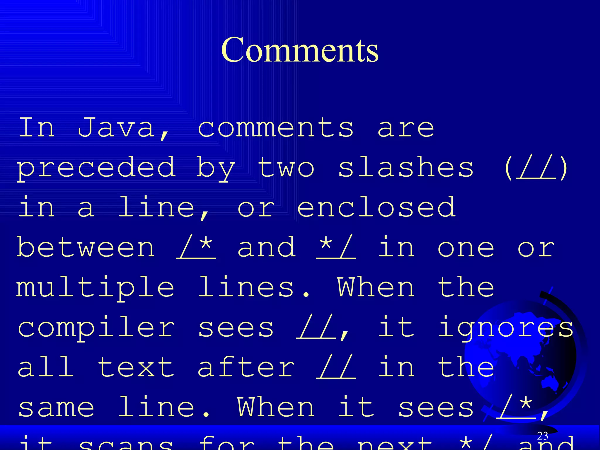 Comments In Java, comments are preceded by two slashes ( // ) in a line, or enclosed between  /*  and  */  in one or multiple lines. When the compiler sees  // , it ignores all text after  //  in the same line. When it sees  /* , it scans for the next  */  and ignores any text between  /*  and  */ .  