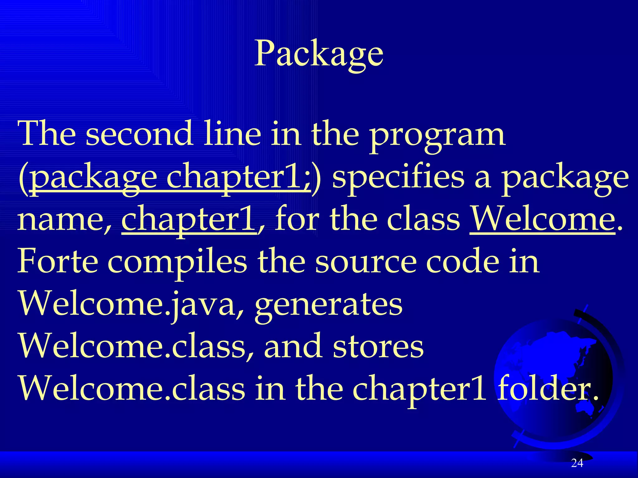 Package The second line in the program ( package chapter1; ) specifies a package name,  chapter1 , for the class  Welcome . Forte compiles the source code in Welcome.java, generates Welcome.class, and stores Welcome.class in the chapter1 folder.  
