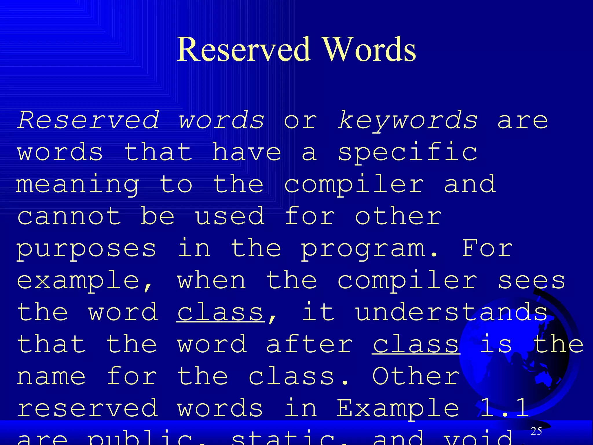 Reserved Words Reserved words  or  keywords  are words that have a specific meaning to the compiler and cannot be used for other purposes in the program. For example, when the compiler sees the word  class , it understands that the word after  class  is the name for the class. Other reserved words in Example 1.1 are  public ,  static , and  void . Their use will be introduced later in the book. 