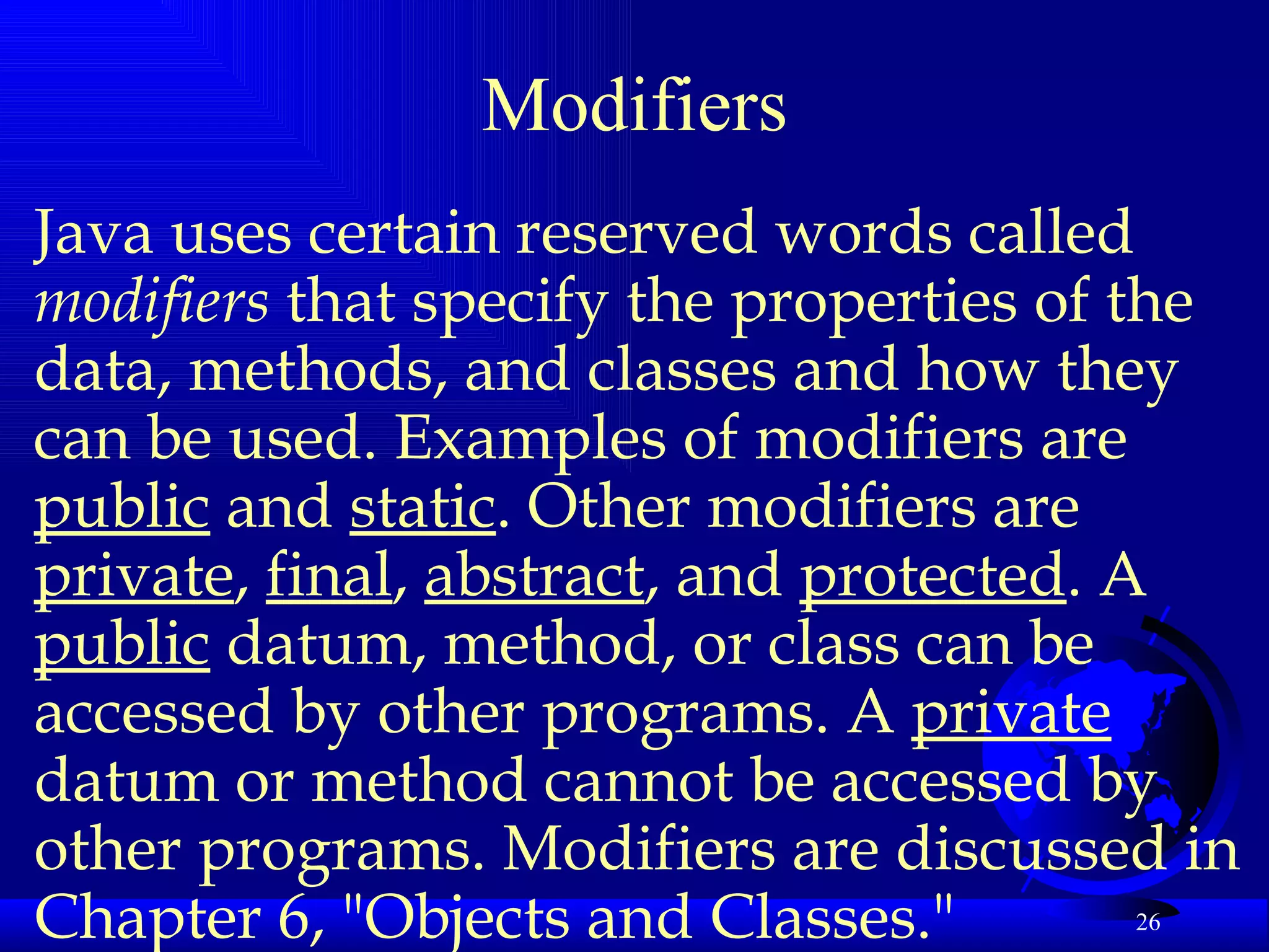 Modifiers Java uses certain reserved words called  modifiers  that specify the properties of the data, methods, and classes and how they can be used. Examples of modifiers are  public  and  static . Other modifiers are  private ,  final ,  abstract , and  protected . A  public  datum, method, or class can be accessed by other programs. A  private  datum or method cannot be accessed by other programs. Modifiers are discussed in Chapter 6, "Objects and Classes."   