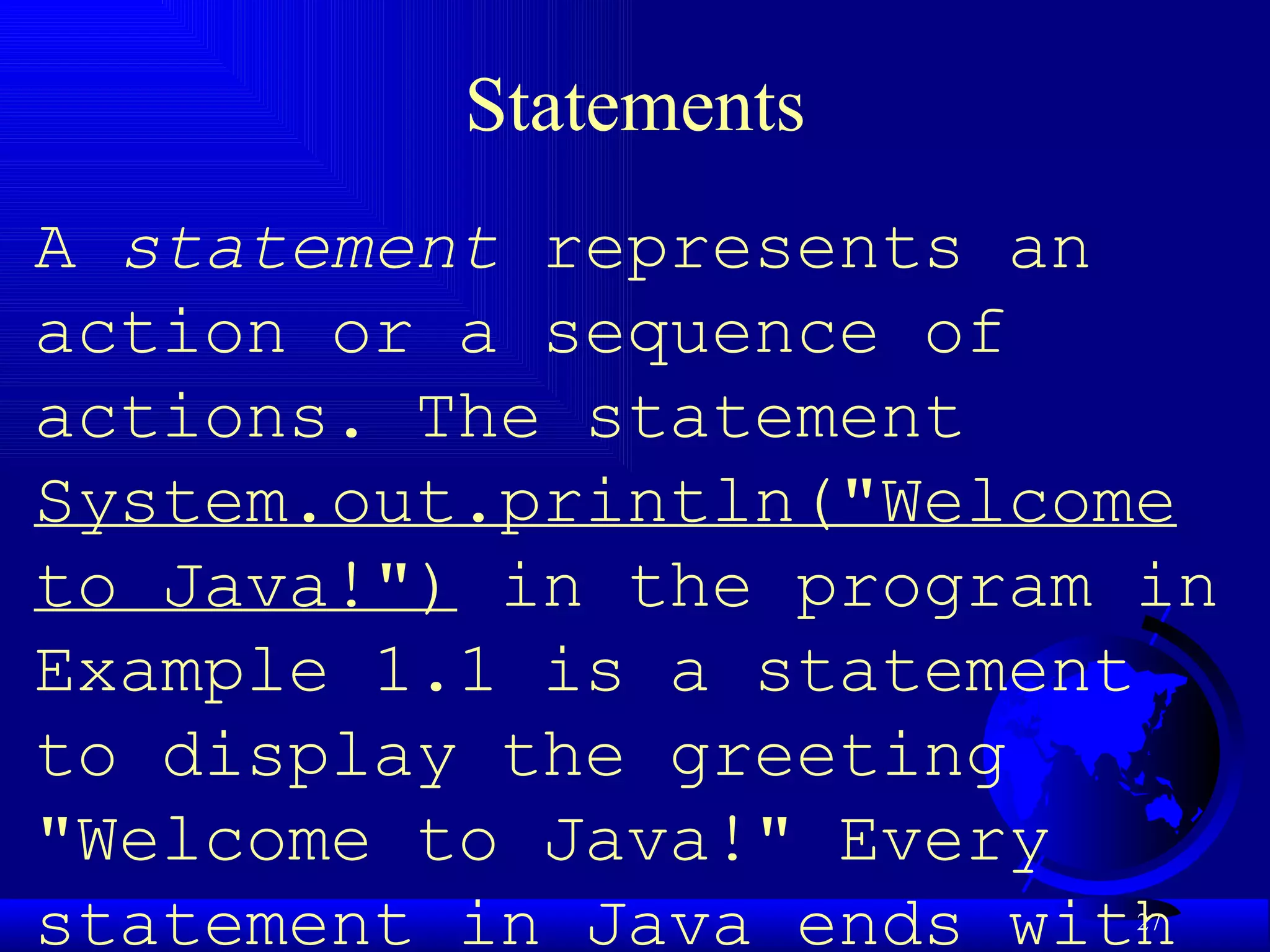 Statements A  statement  represents an action or a sequence of actions. The statement  System.out.println("Welcome to Java!")  in the program in Example 1.1 is a statement to display the greeting "Welcome to Java!" Every statement in Java ends with a semicolon (;). 