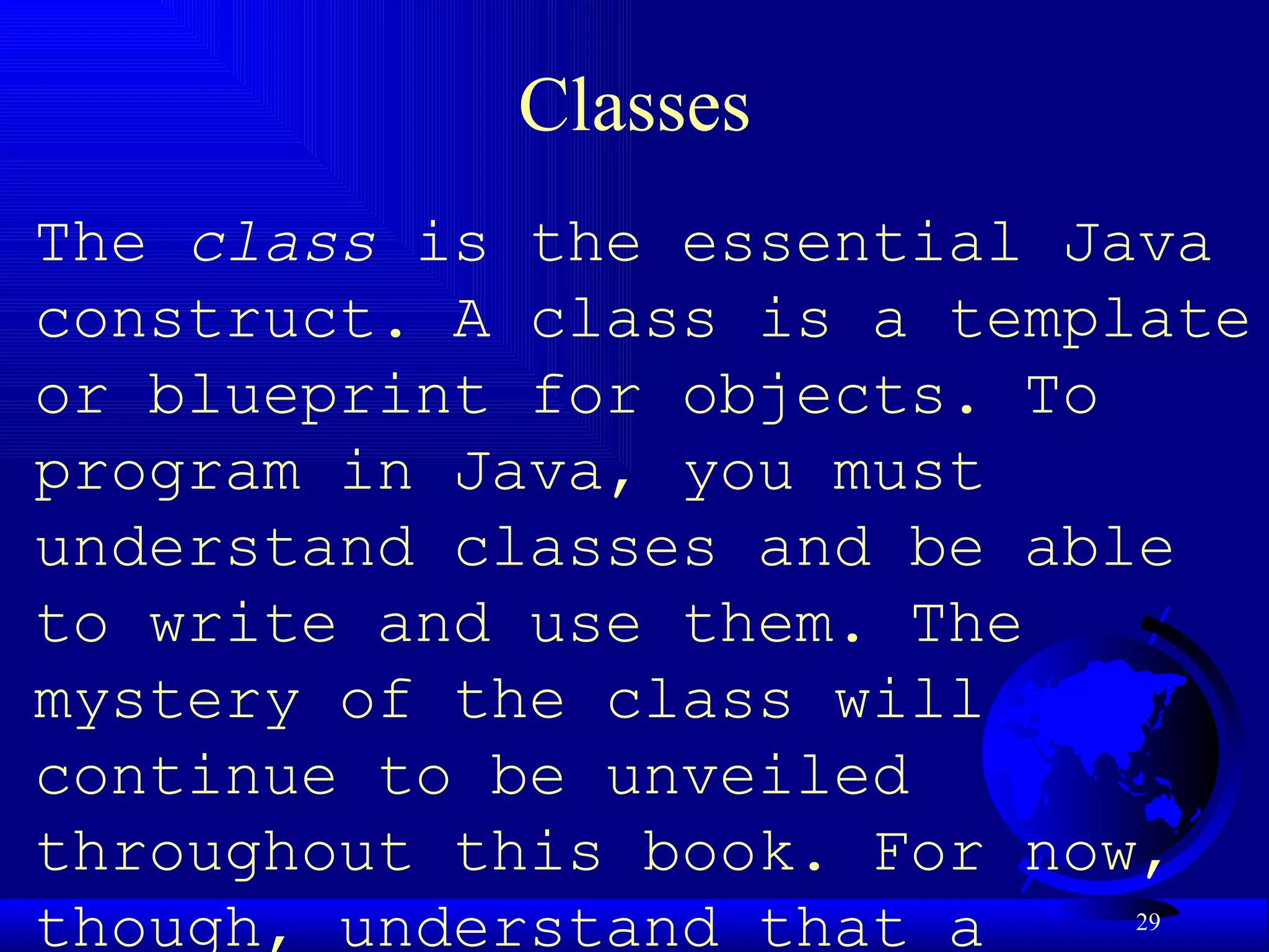 Classes The  class  is the essential Java construct. A class is a template or blueprint for objects. To program in Java, you must understand classes and be able to write and use them. The mystery of the class will continue to be unveiled throughout this book. For now, though, understand that a program is defined by using one or more classes.   