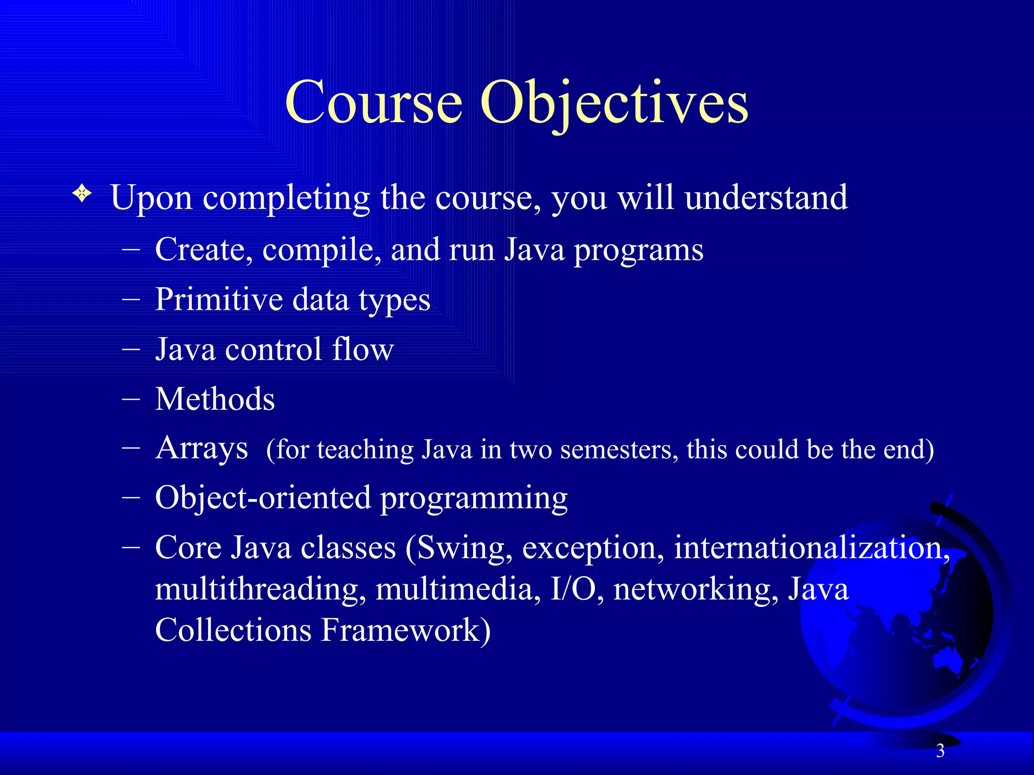 Course Objectives Upon completing the course, you will understand   Create, compile, and run Java programs Primitive data types Java control flow Methods Arrays  (for teaching Java in two semesters, this could be the end) Object-oriented programming Core Java classes (Swing, exception, internationalization, multithreading, multimedia, I/O, networking, Java Collections Framework) 