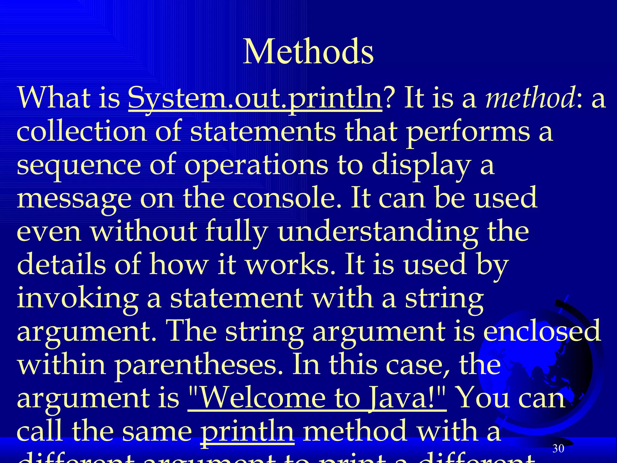 Methods What is  System.out.println ? It is a  method : a collection of statements that performs a sequence of operations to display a message on the console. It can be used even without fully understanding the details of how it works. It is used by invoking a statement with a string argument. The string argument is enclosed within parentheses. In this case, the argument is  "Welcome to Java!"  You can call the same  println  method with a different argument to print a different message.   