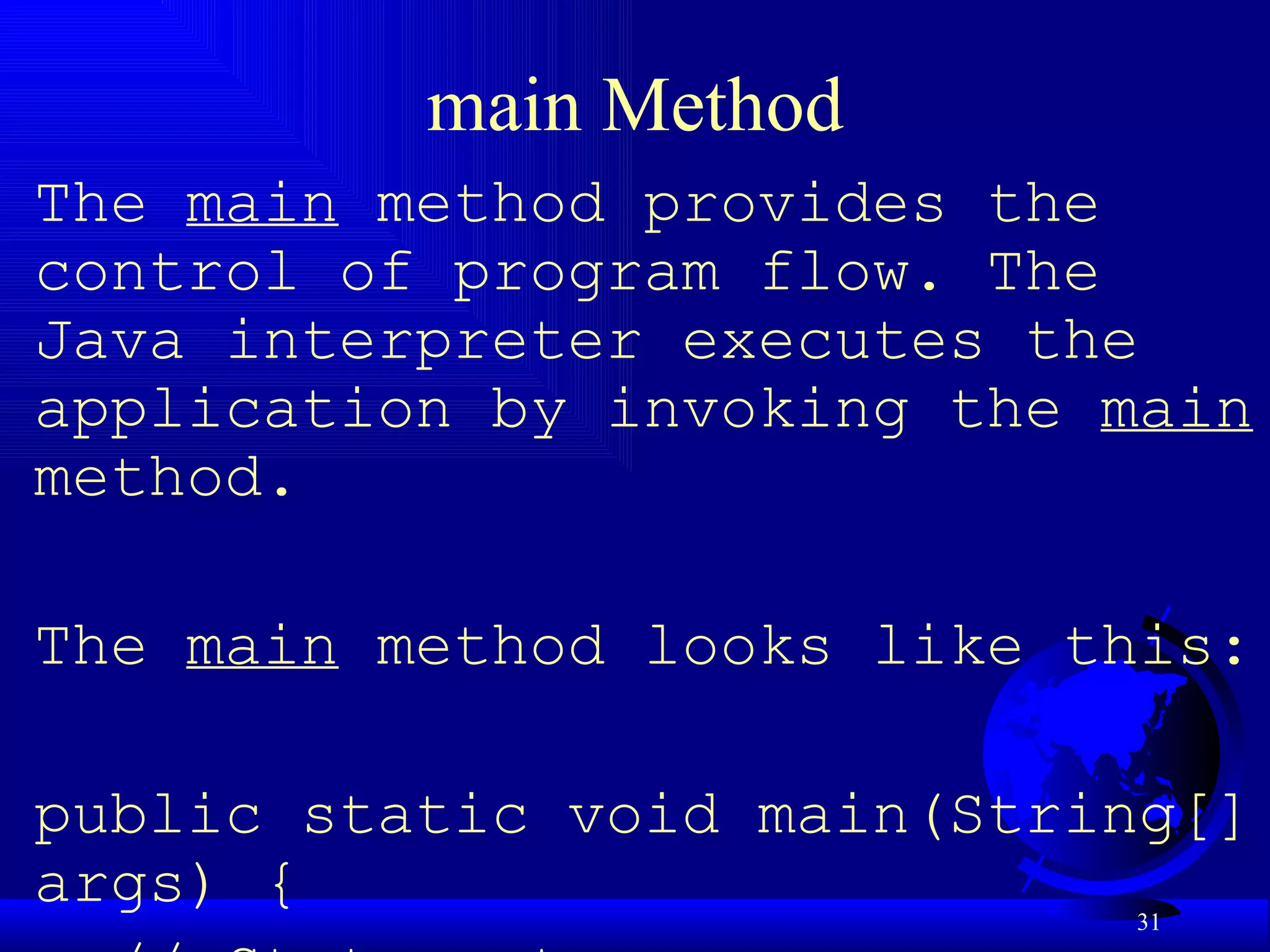 main Method The  main  method provides the control of program flow. The Java interpreter executes the application by invoking the  main  method.    The  main  method looks like this:   public static void main(String[] args) { // Statements; } 