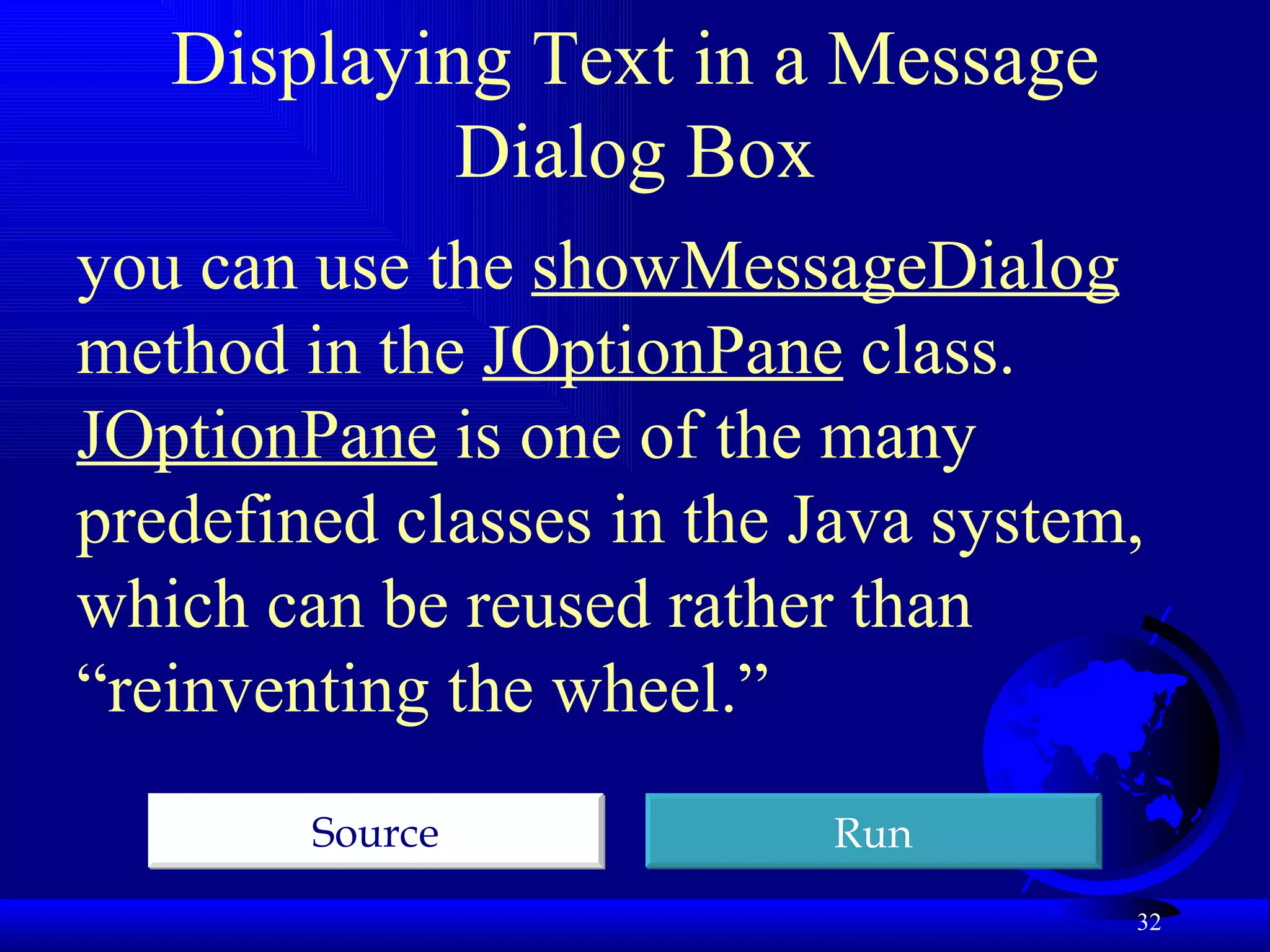 Displaying Text in a Message Dialog Box you can use the  showMessageDialog  method in the  JOptionPane  class.  JOptionPane  is one of the many predefined classes in the Java system, which can be reused rather than “reinventing the wheel.”  Run Source 