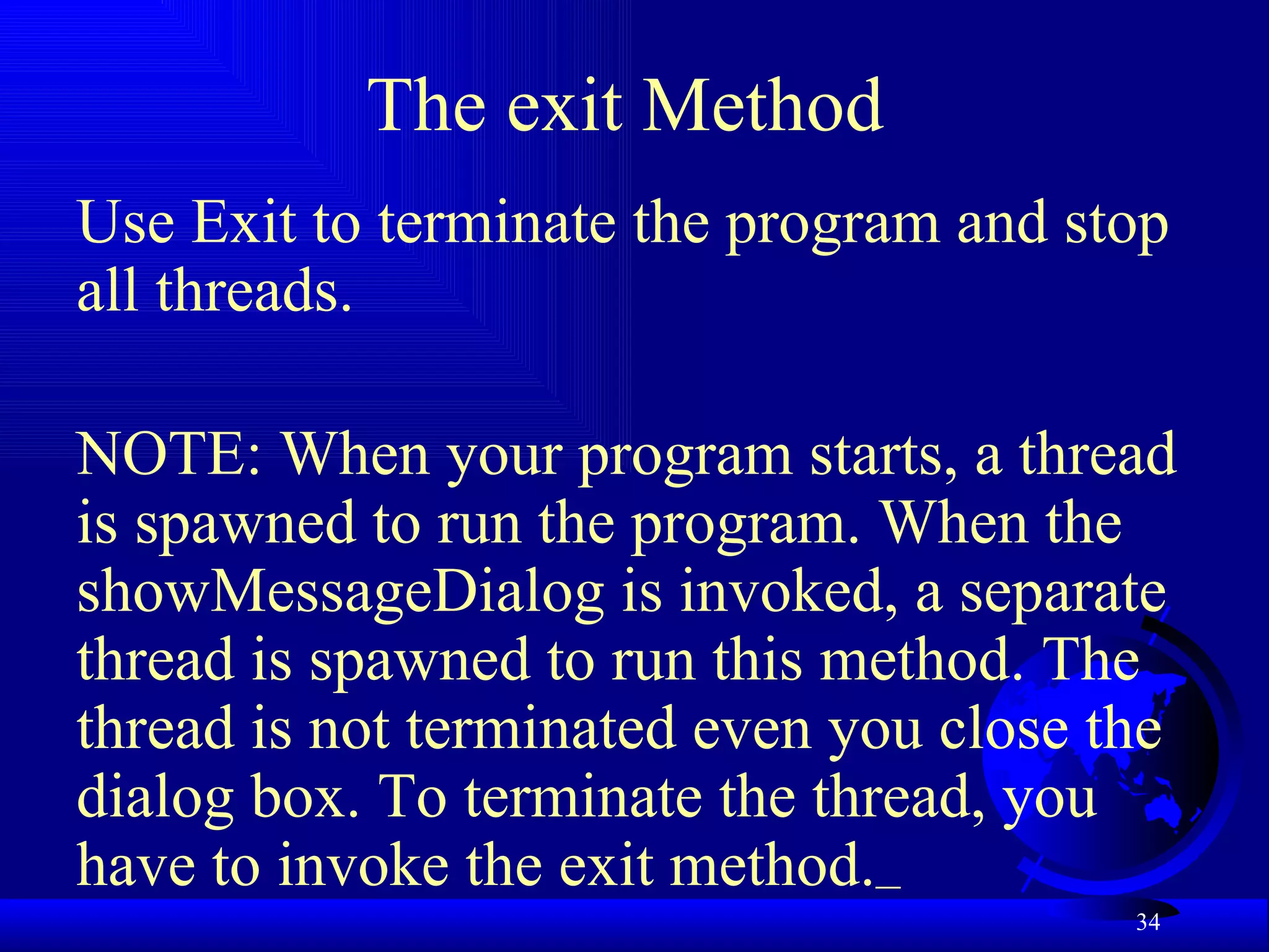 The exit Method  Use Exit to terminate the program and stop all threads. NOTE: When your program starts, a thread is spawned to run the program. When the showMessageDialog is invoked, a separate thread is spawned to run this method. The thread is not terminated even you close the dialog box. To terminate the thread, you have to invoke the exit method.   