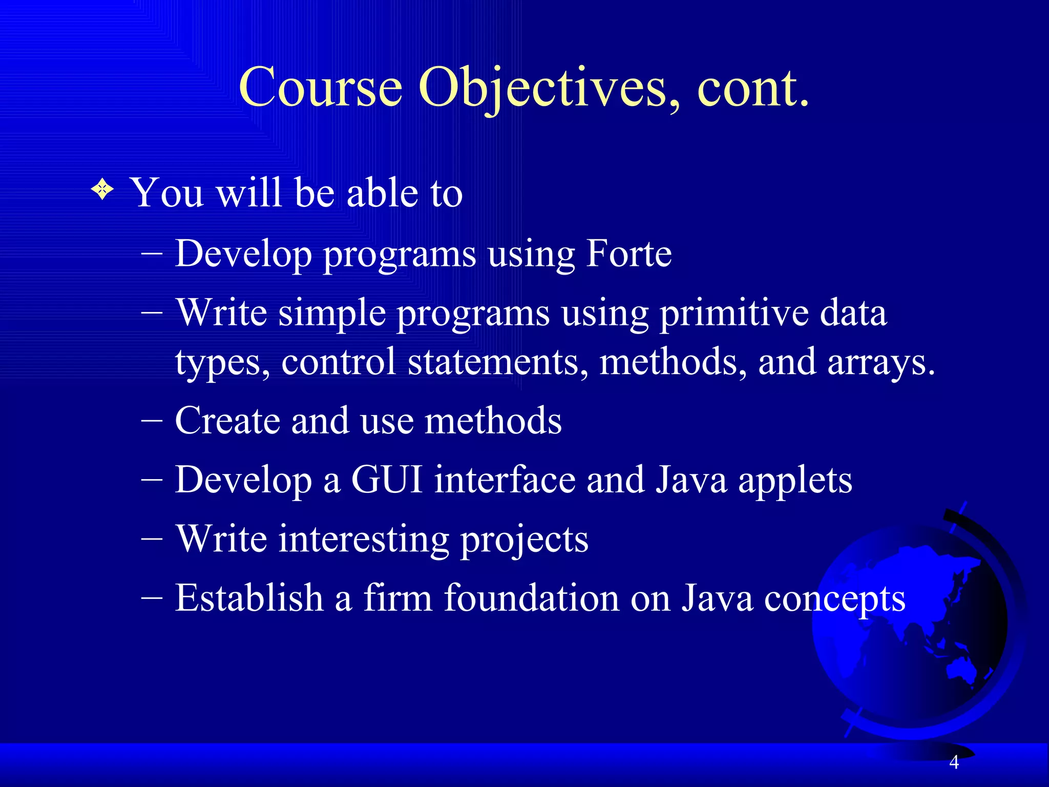 Course Objectives, cont. You will be able to  Develop programs using Forte Write simple programs using primitive data types, control statements, methods, and arrays. Create and use methods Develop a GUI interface and Java applets Write interesting projects Establish a firm foundation on Java concepts 