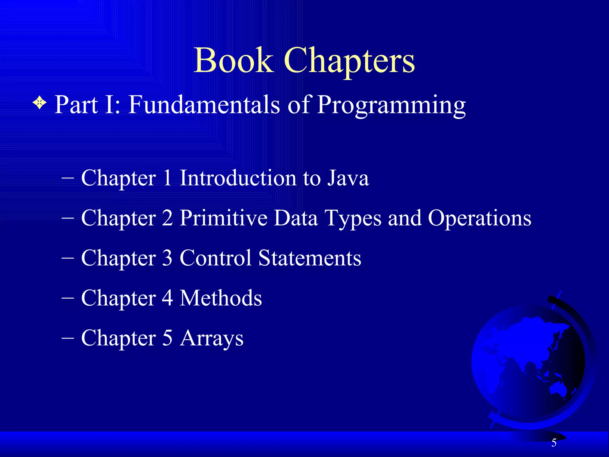 Book Chapters Part I: Fundamentals of Programming Chapter 1 Introduction to Java Chapter 2 Primitive Data Types and Operations Chapter 3 Control Statements Chapter 4 Methods Chapter 5 Arrays 