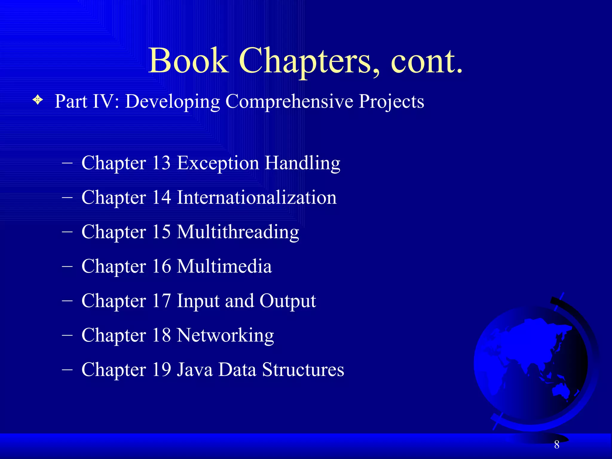 Book Chapters, cont. Part IV: Developing Comprehensive Projects Chapter 13 Exception Handling Chapter 14 Internationalization Chapter 15 Multithreading  Chapter 16 Multimedia Chapter 17 Input and Output  Chapter 18 Networking Chapter 19 Java Data Structures 