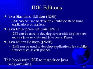JDK Editions Java Standard Edition (J2SE) J2SE can be used to develop client-side standalone applications or applets. Java Enterprise Edition (J2EE) J2EE can be used to develop server-side applications such as Java servlets and Java ServerPages.  Java Micro Edition (J2ME).  J2ME can be used to develop applications for mobile devices such as cell phones.  This book uses J2SE to introduce Java programming.   
