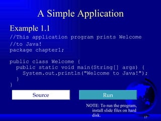 A Simple Application Example 1.1 //This application program prints Welcome //to Java!  package chapter1; public class Welcome { public static void main(String[] args) {  System.out.println("Welcome to Java!"); } } Run Source NOTE: To run the program,  install slide files on hard disk. 