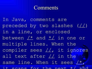 Comments In Java, comments are preceded by two slashes ( // ) in a line, or enclosed between  /*  and  */  in one or multiple lines. When the compiler sees  // , it ignores all text after  //  in the same line. When it sees  /* , it scans for the next  */  and ignores any text between  /*  and  */ .  