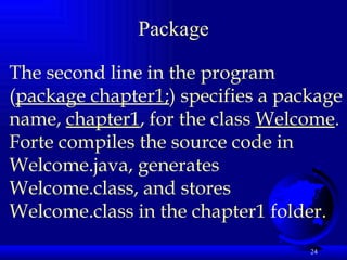 Package The second line in the program ( package chapter1; ) specifies a package name,  chapter1 , for the class  Welcome . Forte compiles the source code in Welcome.java, generates Welcome.class, and stores Welcome.class in the chapter1 folder.  