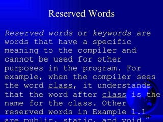 Reserved Words Reserved words  or  keywords  are words that have a specific meaning to the compiler and cannot be used for other purposes in the program. For example, when the compiler sees the word  class , it understands that the word after  class  is the name for the class. Other reserved words in Example 1.1 are  public ,  static , and  void . Their use will be introduced later in the book. 