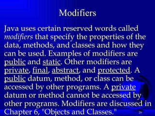 Modifiers Java uses certain reserved words called  modifiers  that specify the properties of the data, methods, and classes and how they can be used. Examples of modifiers are  public  and  static . Other modifiers are  private ,  final ,  abstract , and  protected . A  public  datum, method, or class can be accessed by other programs. A  private  datum or method cannot be accessed by other programs. Modifiers are discussed in Chapter 6, "Objects and Classes."   