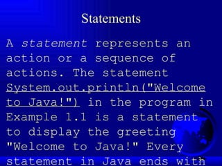 Statements A  statement  represents an action or a sequence of actions. The statement  System.out.println("Welcome to Java!")  in the program in Example 1.1 is a statement to display the greeting "Welcome to Java!" Every statement in Java ends with a semicolon (;). 