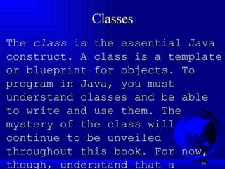 Classes The  class  is the essential Java construct. A class is a template or blueprint for objects. To program in Java, you must understand classes and be able to write and use them. The mystery of the class will continue to be unveiled throughout this book. For now, though, understand that a program is defined by using one or more classes.   