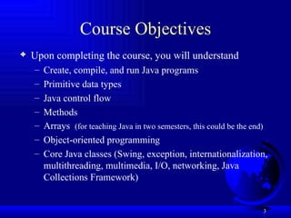 Course Objectives Upon completing the course, you will understand   Create, compile, and run Java programs Primitive data types Java control flow Methods Arrays  (for teaching Java in two semesters, this could be the end) Object-oriented programming Core Java classes (Swing, exception, internationalization, multithreading, multimedia, I/O, networking, Java Collections Framework) 