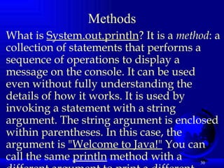 Methods What is  System.out.println ? It is a  method : a collection of statements that performs a sequence of operations to display a message on the console. It can be used even without fully understanding the details of how it works. It is used by invoking a statement with a string argument. The string argument is enclosed within parentheses. In this case, the argument is  "Welcome to Java!"  You can call the same  println  method with a different argument to print a different message.   