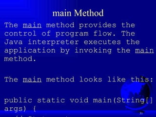 main Method The  main  method provides the control of program flow. The Java interpreter executes the application by invoking the  main  method.    The  main  method looks like this:   public static void main(String[] args) { // Statements; } 