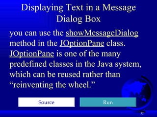 Displaying Text in a Message Dialog Box you can use the  showMessageDialog  method in the  JOptionPane  class.  JOptionPane  is one of the many predefined classes in the Java system, which can be reused rather than “reinventing the wheel.”  Run Source 
