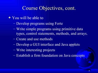 Course Objectives, cont. You will be able to  Develop programs using Forte Write simple programs using primitive data types, control statements, methods, and arrays. Create and use methods Develop a GUI interface and Java applets Write interesting projects Establish a firm foundation on Java concepts 