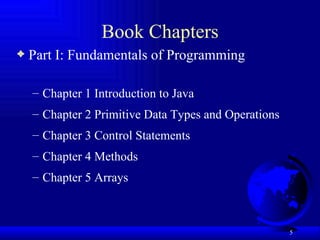 Book Chapters Part I: Fundamentals of Programming Chapter 1 Introduction to Java Chapter 2 Primitive Data Types and Operations Chapter 3 Control Statements Chapter 4 Methods Chapter 5 Arrays 