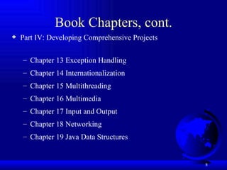 Book Chapters, cont. Part IV: Developing Comprehensive Projects Chapter 13 Exception Handling Chapter 14 Internationalization Chapter 15 Multithreading  Chapter 16 Multimedia Chapter 17 Input and Output  Chapter 18 Networking Chapter 19 Java Data Structures 