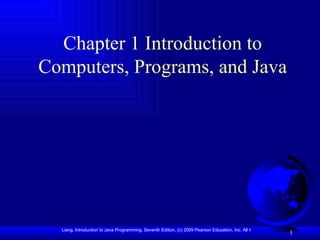 Chapter 1 Introduction to
Computers, Programs, and Java




  Liang, Introduction to Java Programming, Seventh Edition, (c) 2009 Pearson Education, Inc. All rights reserved. 0136012671
                                                                                                                    1
 