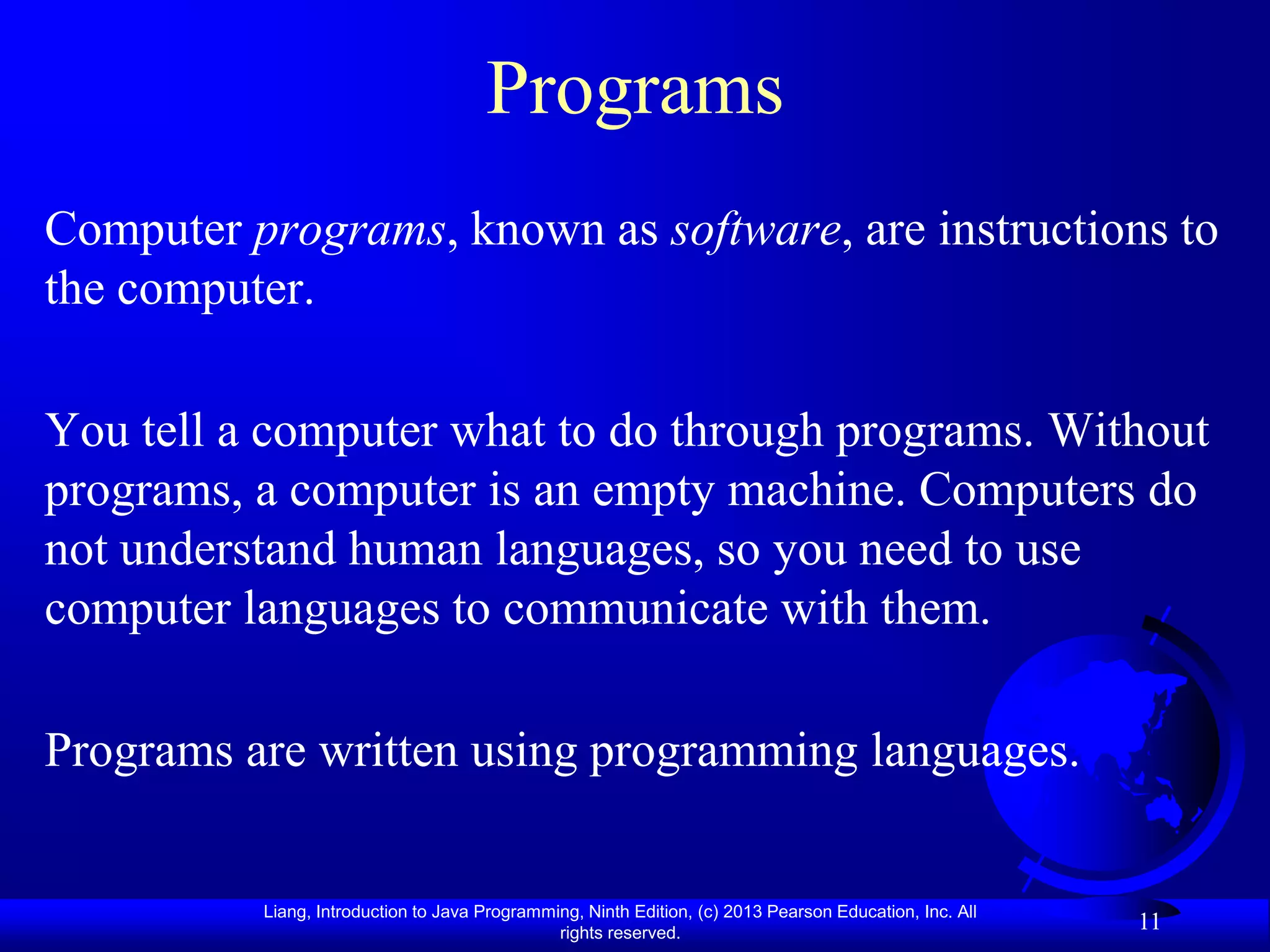 Programs
Computer programs, known as software, are instructions to
the computer.

You tell a computer what to do through programs. Without
programs, a computer is an empty machine. Computers do
not understand human languages, so you need to use
computer languages to communicate with them.

Programs are written using programming languages.


          Liang, Introduction to Java Programming, Ninth Edition, (c) 2013 Pearson Education, Inc. All
                                               rights reserved.
                                                                                                         11
 