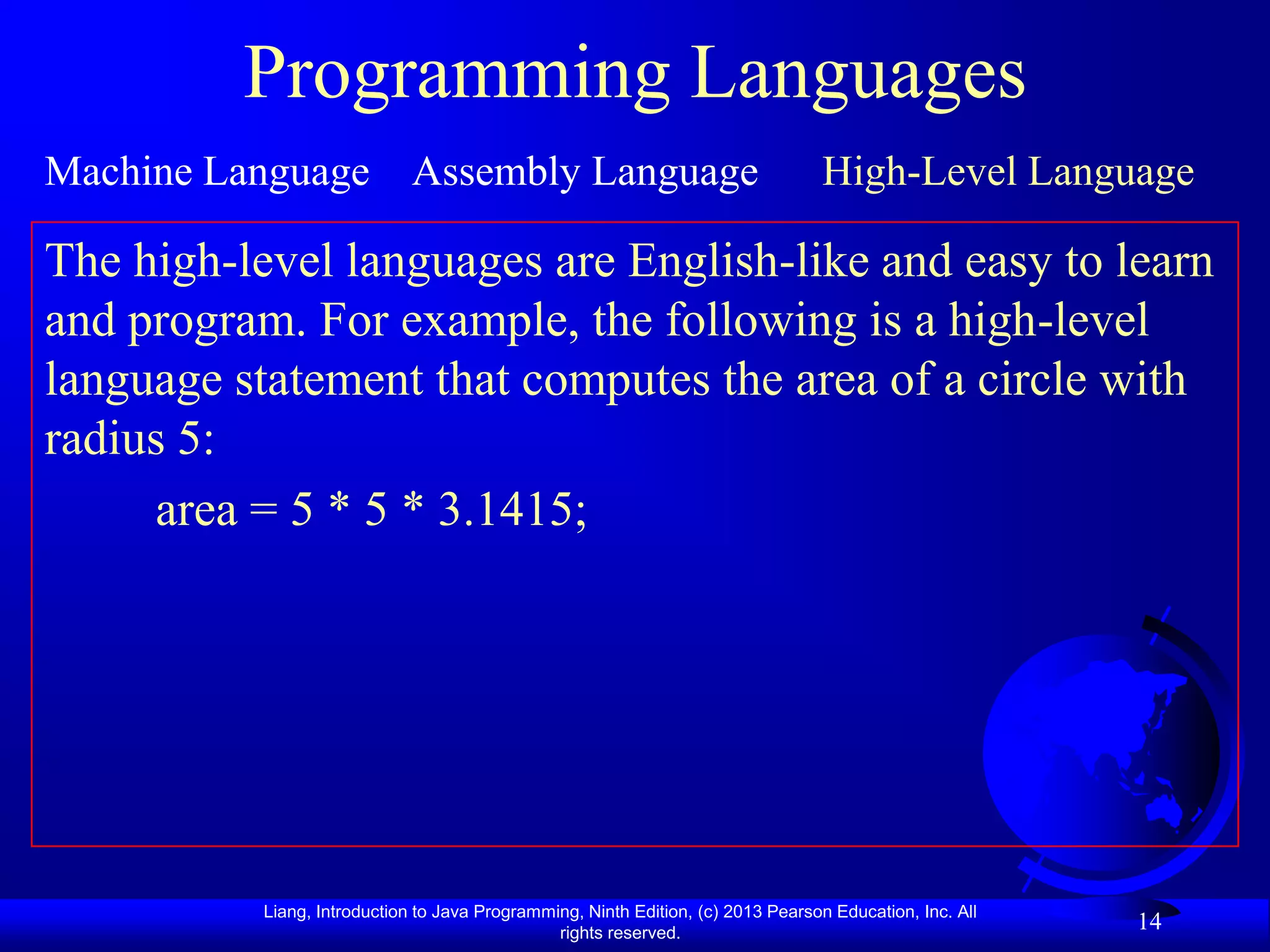 Programming Languages
Machine Language Assembly Language                                                 High-Level Language

The high-level languages are English-like and easy to learn
and program. For example, the following is a high-level
language statement that computes the area of a circle with
radius 5:
     area = 5 * 5 * 3.1415;




           Liang, Introduction to Java Programming, Ninth Edition, (c) 2013 Pearson Education, Inc. All
                                                rights reserved.
                                                                                                          14
 