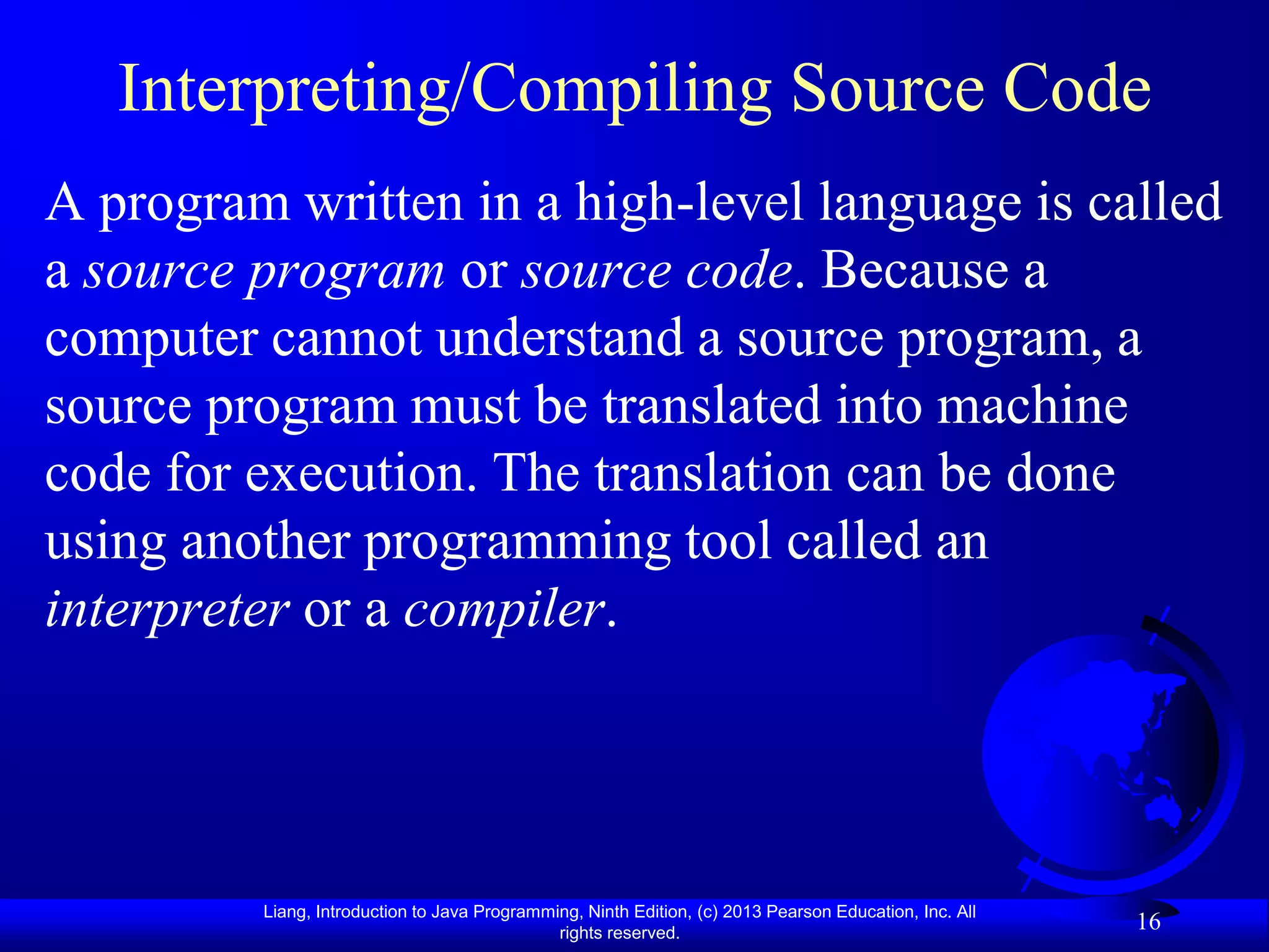 Interpreting/Compiling Source Code
A program written in a high-level language is called
a source program or source code. Because a
computer cannot understand a source program, a
source program must be translated into machine
code for execution. The translation can be done
using another programming tool called an
interpreter or a compiler.




         Liang, Introduction to Java Programming, Ninth Edition, (c) 2013 Pearson Education, Inc. All
                                              rights reserved.
                                                                                                        16
 