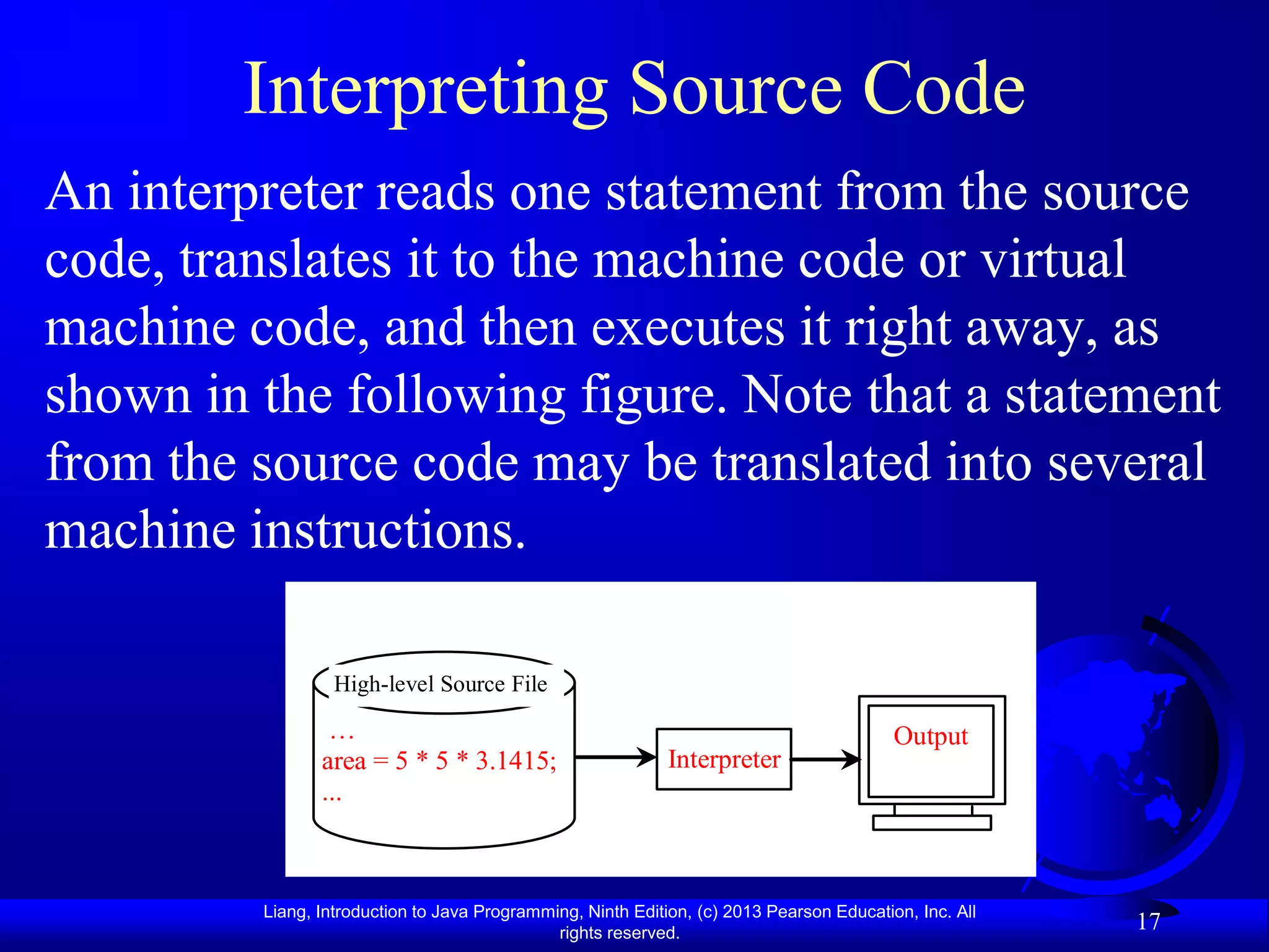 Interpreting Source Code
An interpreter reads one statement from the source
code, translates it to the machine code or virtual
machine code, and then executes it right away, as
shown in the following figure. Note that a statement
from the source code may be translated into several
machine instructions.

                  High-level Source File

                 …                                                                        Output
                area = 5 * 5 * 3.1415;                       Interpreter
                ...



         Liang, Introduction to Java Programming, Ninth Edition, (c) 2013 Pearson Education, Inc. All
                                              rights reserved.
                                                                                                        17
 
