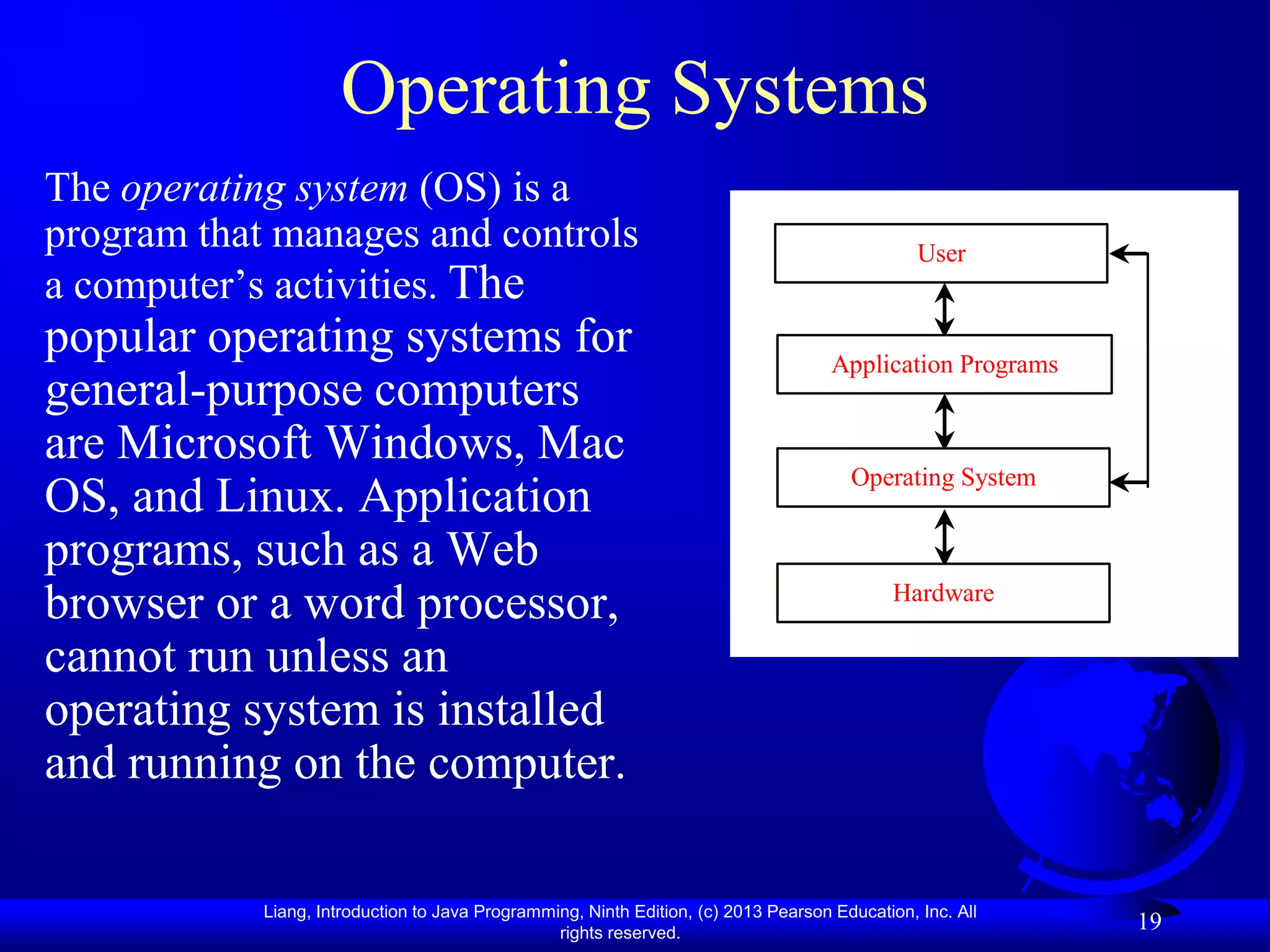 Operating Systems
The operating system (OS) is a
program that manages and controls                                                               User
a computer‟s activities. The
popular operating systems for                                                        Application Programs
general-purpose computers
are Microsoft Windows, Mac
                                                                                       Operating System
OS, and Linux. Application
programs, such as a Web
                                                                                             Hardware
browser or a word processor,
cannot run unless an
operating system is installed
and running on the computer.

            Liang, Introduction to Java Programming, Ninth Edition, (c) 2013 Pearson Education, Inc. All
                                                 rights reserved.
                                                                                                            19
 