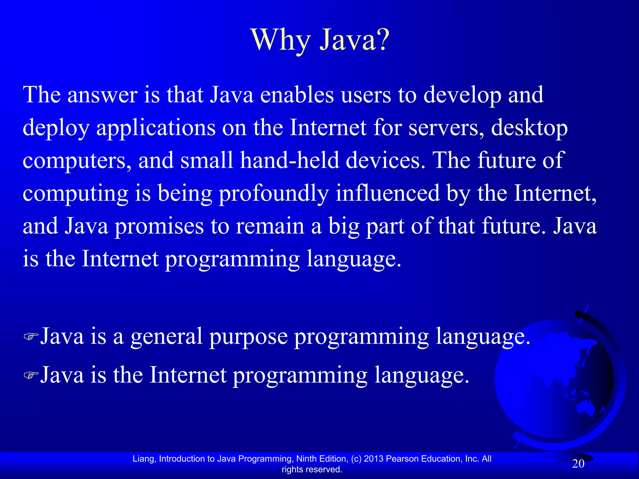 Why Java?
The answer is that Java enables users to develop and
deploy applications on the Internet for servers, desktop
computers, and small hand-held devices. The future of
computing is being profoundly influenced by the Internet,
and Java promises to remain a big part of that future. Java
is the Internet programming language.


Java   is a general purpose programming language.
Java   is the Internet programming language.


            Liang, Introduction to Java Programming, Ninth Edition, (c) 2013 Pearson Education, Inc. All
                                                 rights reserved.
                                                                                                           20
 