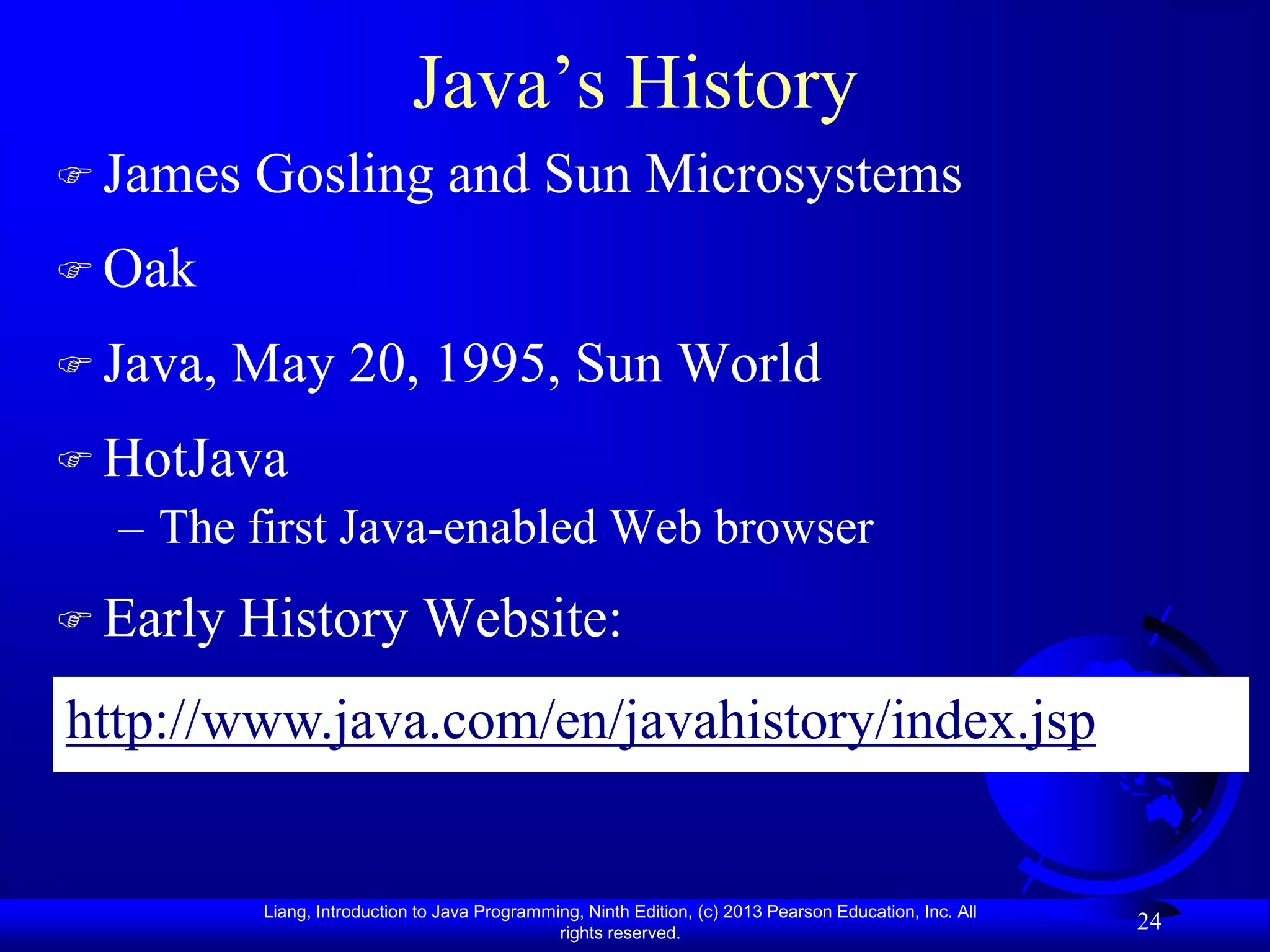 Java‟s History
 James   Gosling and Sun Microsystems
 Oak

 Java,   May 20, 1995, Sun World
 HotJava
  – The first Java-enabled Web browser
 Early   History Website:
http://www.java.com/en/javahistory/index.jsp


           Liang, Introduction to Java Programming, Ninth Edition, (c) 2013 Pearson Education, Inc. All
                                                rights reserved.
                                                                                                          24
 