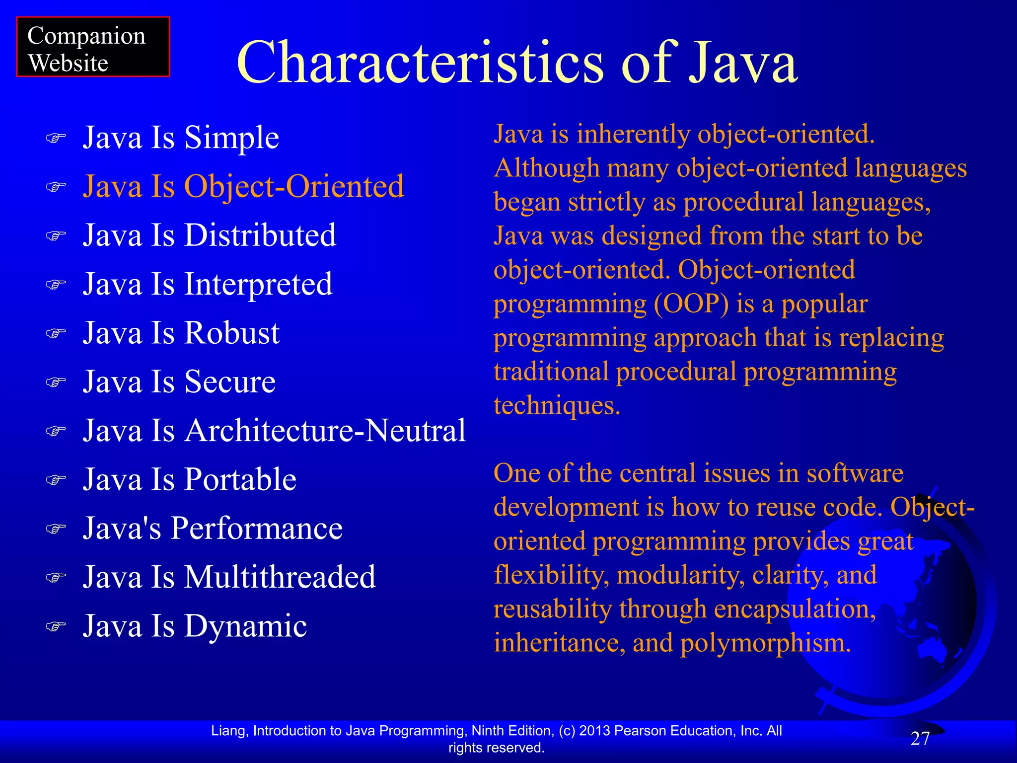 Companion
Website          Characteristics of Java
    Java Is Simple                                        Java is inherently object-oriented.
                                                           Although many object-oriented languages
    Java Is Object-Oriented                               began strictly as procedural languages,
    Java Is Distributed                                   Java was designed from the start to be
                                                           object-oriented. Object-oriented
    Java Is Interpreted
                                                           programming (OOP) is a popular
    Java Is Robust                                        programming approach that is replacing
    Java Is Secure                                        traditional procedural programming
                                                           techniques.
    Java Is Architecture-Neutral
    Java Is Portable                                      One of the central issues in software
                                                           development is how to reuse code. Object-
    Java's Performance                                    oriented programming provides great
    Java Is Multithreaded                                 flexibility, modularity, clarity, and
                                                           reusability through encapsulation,
    Java Is Dynamic                                       inheritance, and polymorphism.

              Liang, Introduction to Java Programming, Ninth Edition, (c) 2013 Pearson Education, Inc. All
                                                   rights reserved.
                                                                                                             27
 