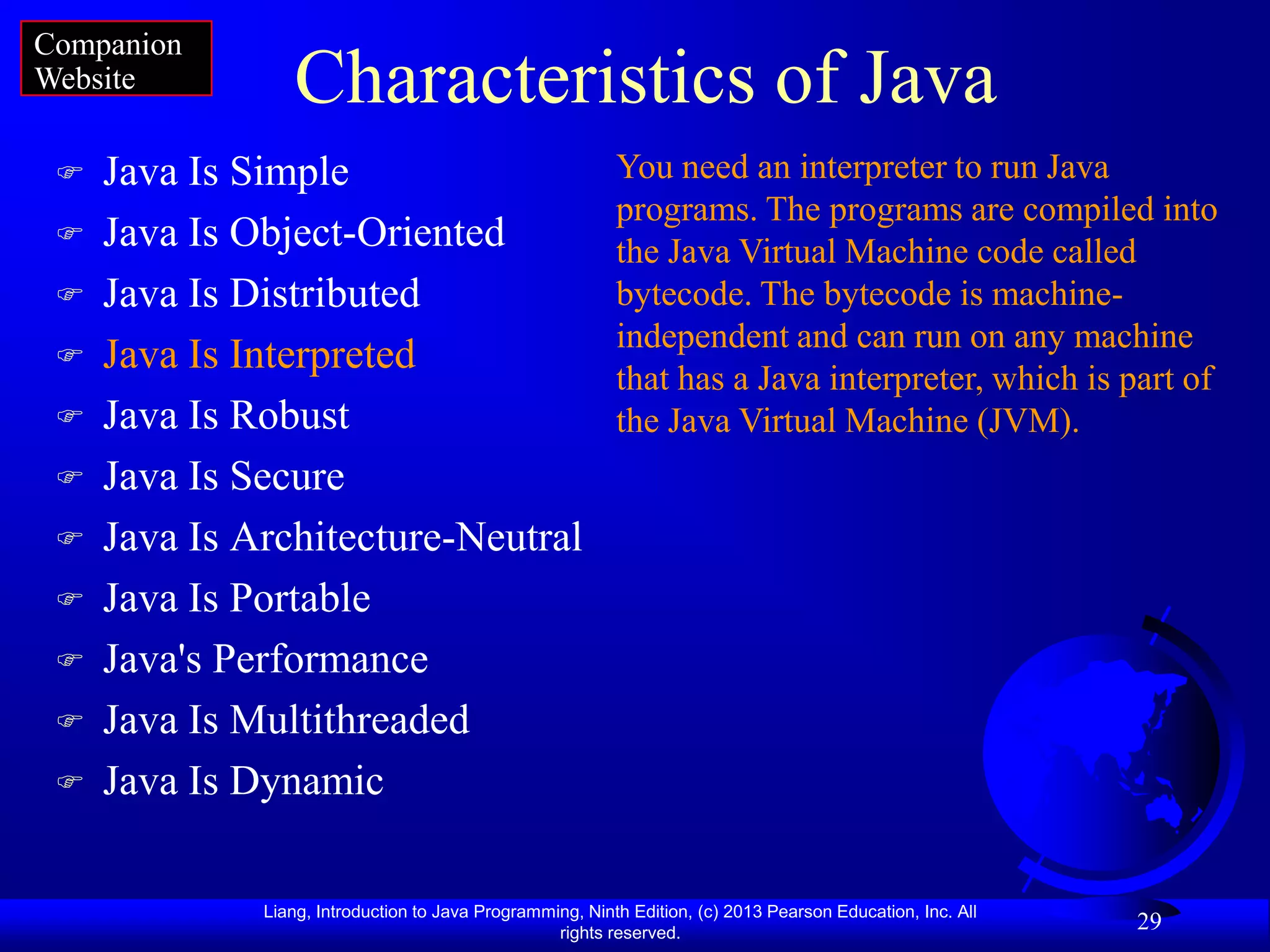 Companion
Website          Characteristics of Java
    Java Is Simple                                        You need an interpreter to run Java
                                                           programs. The programs are compiled into
    Java Is Object-Oriented                               the Java Virtual Machine code called
    Java Is Distributed                                   bytecode. The bytecode is machine-
                                                           independent and can run on any machine
    Java Is Interpreted
                                                           that has a Java interpreter, which is part of
    Java Is Robust                                        the Java Virtual Machine (JVM).
    Java Is Secure
    Java Is Architecture-Neutral
    Java Is Portable
    Java's Performance
    Java Is Multithreaded
    Java Is Dynamic

              Liang, Introduction to Java Programming, Ninth Edition, (c) 2013 Pearson Education, Inc. All
                                                   rights reserved.
                                                                                                             29
 