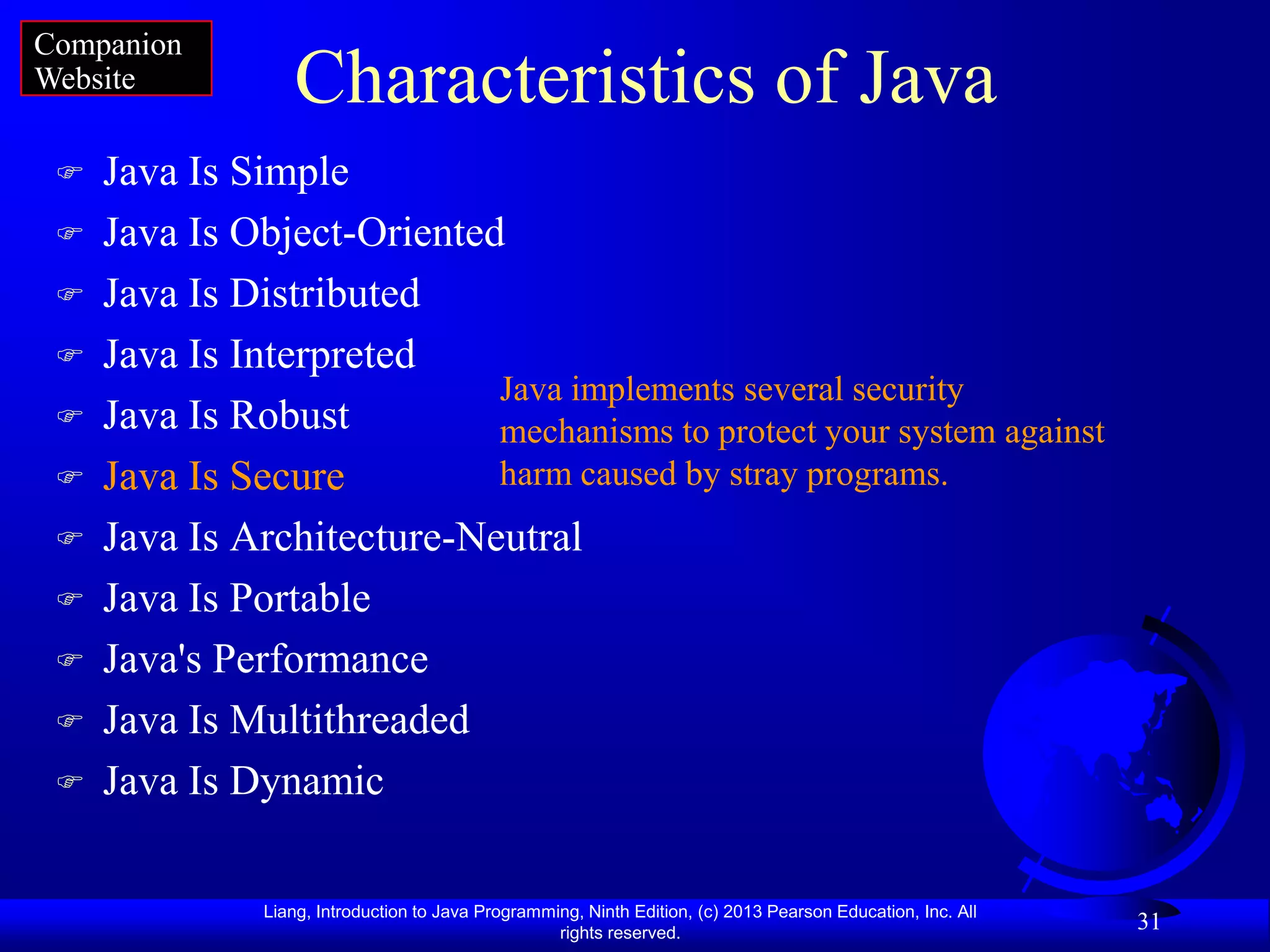 Companion
Website           Characteristics of Java
    Java Is Simple
    Java Is Object-Oriented
    Java Is Distributed
    Java Is Interpreted
                            Java implements several security
    Java Is Robust         mechanisms to protect your system against
    Java Is Secure         harm caused by stray programs.
    Java Is Architecture-Neutral
    Java Is Portable
    Java's Performance
    Java Is Multithreaded
    Java Is Dynamic

               Liang, Introduction to Java Programming, Ninth Edition, (c) 2013 Pearson Education, Inc. All
                                                    rights reserved.
                                                                                                              31
 