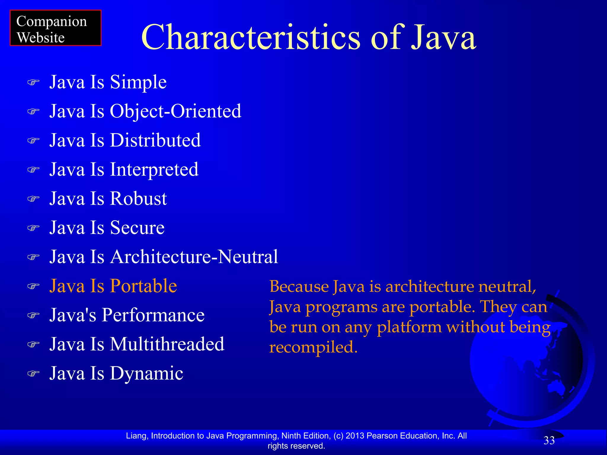 Companion
Website          Characteristics of Java
    Java Is Simple
    Java Is Object-Oriented
    Java Is Distributed
    Java Is Interpreted
    Java Is Robust
    Java Is Secure
    Java Is Architecture-Neutral
    Java Is Portable           Because Java is architecture neutral,
                                Java programs are portable. They can
    Java's Performance
                                be run on any platform without being
    Java Is Multithreaded      recompiled.
    Java Is Dynamic

              Liang, Introduction to Java Programming, Ninth Edition, (c) 2013 Pearson Education, Inc. All
                                                   rights reserved.
                                                                                                             33
 