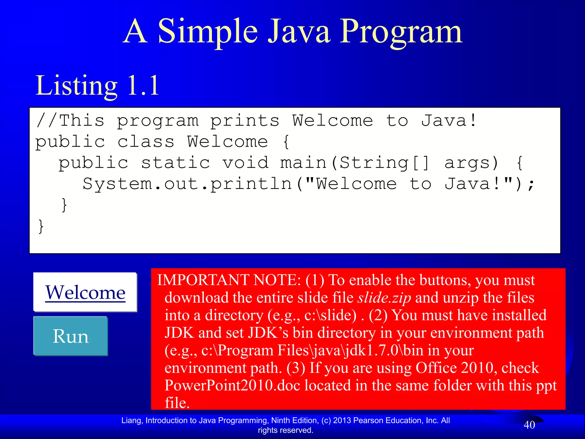 A Simple Java Program
Listing 1.1
//This program prints Welcome to Java!
public class Welcome {
  public static void main(String[] args) {
    System.out.println("Welcome to Java!");
  }
}

                IMPORTANT NOTE: (1) To enable the buttons, you must
Welcome          download the entire slide file slide.zip and unzip the files
                 into a directory (e.g., c:slide) . (2) You must have installed
 Run             JDK and set JDK‟s bin directory in your environment path
                 (e.g., c:Program Filesjavajdk1.7.0bin in your
                 environment path. (3) If you are using Office 2010, check
                 PowerPoint2010.doc located in the same folder with this ppt
                 file.
       Liang, Introduction to Java Programming, Ninth Edition, (c) 2013 Pearson Education, Inc. All
                                            rights reserved.
                                                                                                      40
 