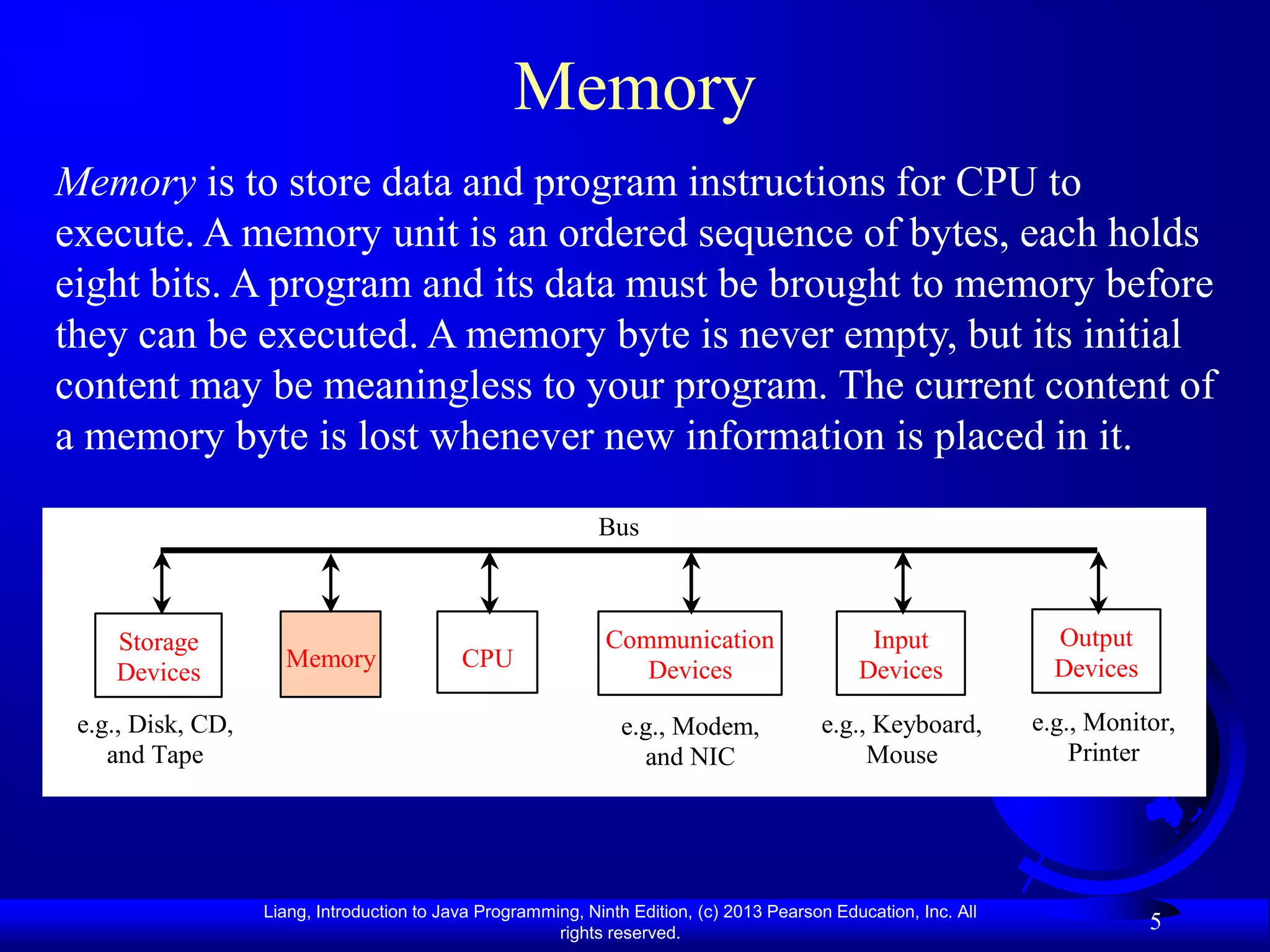 Memory
Memory is to store data and program instructions for CPU to
execute. A memory unit is an ordered sequence of bytes, each holds
eight bits. A program and its data must be brought to memory before
they can be executed. A memory byte is never empty, but its initial
content may be meaningless to your program. The current content of
a memory byte is lost whenever new information is placed in it.

                                                              Bus



    Storage                                                    Communication                    Input               Output
                     Memory                 CPU                   Devices                      Devices              Devices
    Devices
 e.g., Disk, CD,                                                 e.g., Modem,             e.g., Keyboard,         e.g., Monitor,
    and Tape                                                       and NIC                     Mouse                  Printer




                   Liang, Introduction to Java Programming, Ninth Edition, (c) 2013 Pearson Education, Inc. All
                                                        rights reserved.
                                                                                                                              5
 