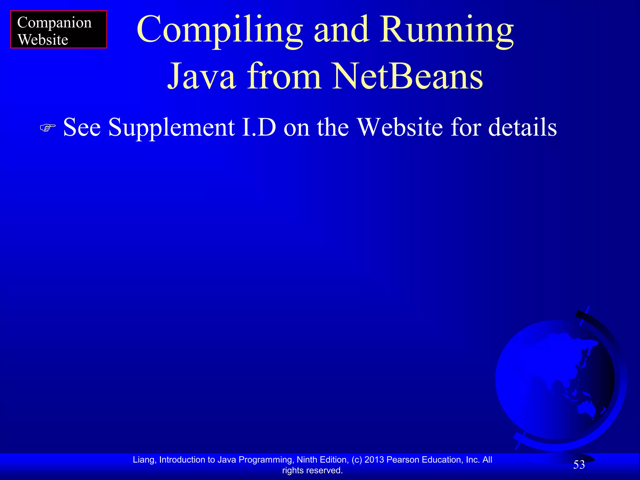 Companion
Website       Compiling and Running
               Java from NetBeans
   See     Supplement I.D on the Website for details




              Liang, Introduction to Java Programming, Ninth Edition, (c) 2013 Pearson Education, Inc. All
                                                   rights reserved.
                                                                                                             53
 