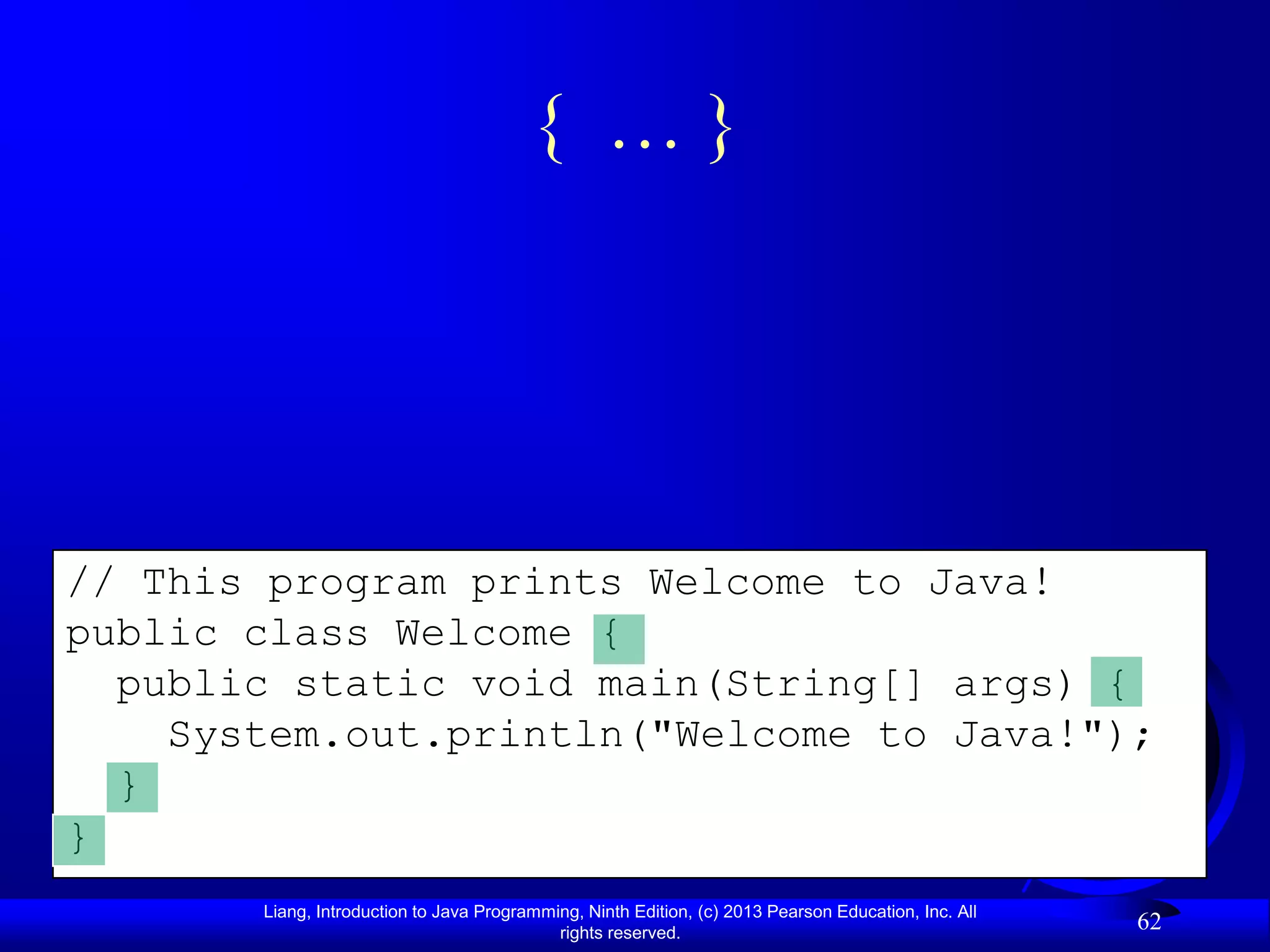 { …}




// This program prints Welcome to Java!
public class Welcome {
  public static void main(String[] args) {
    System.out.println("Welcome to Java!");
  }
}
       Liang, Introduction to Java Programming, Ninth Edition, (c) 2013 Pearson Education, Inc. All
                                            rights reserved.
                                                                                                      62
 