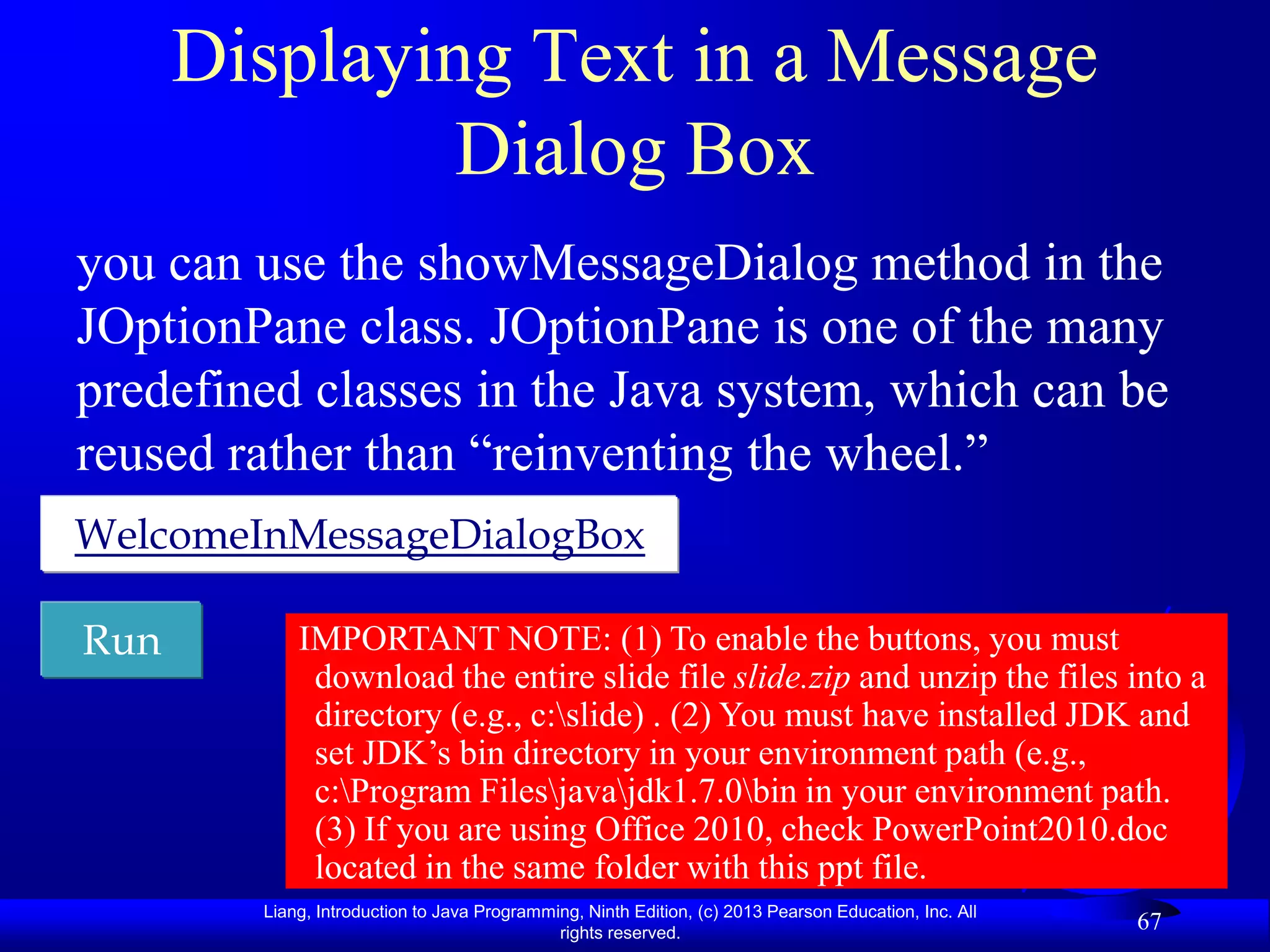 Displaying Text in a Message
               Dialog Box
you can use the showMessageDialog method in the
JOptionPane class. JOptionPane is one of the many
predefined classes in the Java system, which can be
reused rather than “reinventing the wheel.”
WelcomeInMessageDialogBox

Run         IMPORTANT NOTE: (1) To enable the buttons, you must
             download the entire slide file slide.zip and unzip the files into a
             directory (e.g., c:slide) . (2) You must have installed JDK and
             set JDK‟s bin directory in your environment path (e.g.,
             c:Program Filesjavajdk1.7.0bin in your environment path.
             (3) If you are using Office 2010, check PowerPoint2010.doc
             located in the same folder with this ppt file.
        Liang, Introduction to Java Programming, Ninth Edition, (c) 2013 Pearson Education, Inc. All
                                             rights reserved.
                                                                                                       67
 