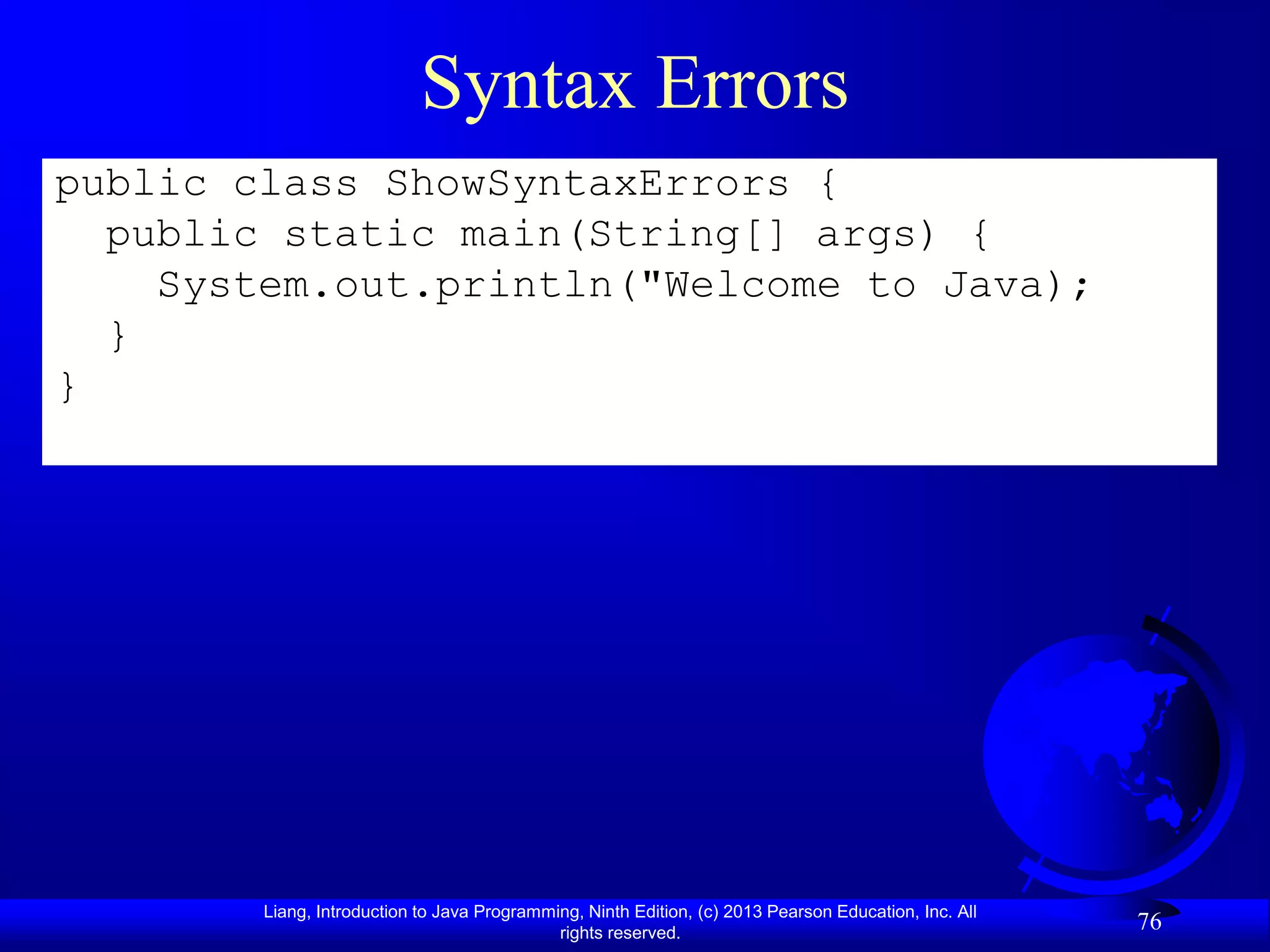 Syntax Errors
public class ShowSyntaxErrors {
  public static main(String[] args) {
    System.out.println("Welcome to Java);
  }
}




        Liang, Introduction to Java Programming, Ninth Edition, (c) 2013 Pearson Education, Inc. All
                                             rights reserved.
                                                                                                       76
 