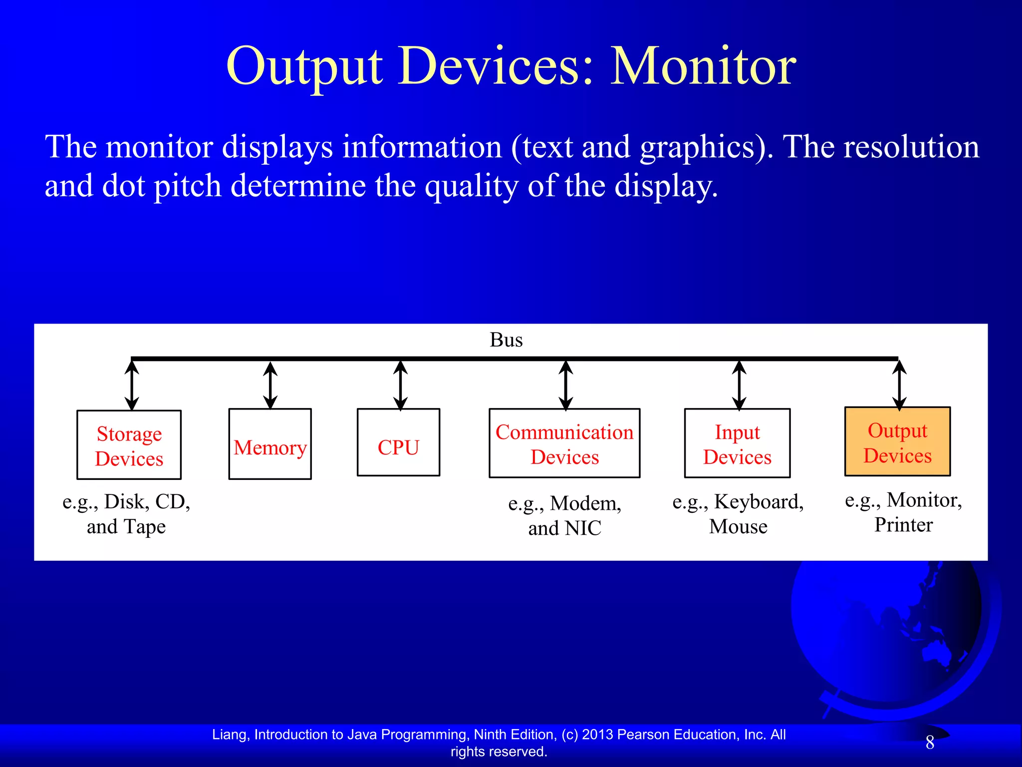 Output Devices: Monitor
The monitor displays information (text and graphics). The resolution
and dot pitch determine the quality of the display.



                                                               Bus



    Storage                                                     Communication                     Input             Output
                      Memory                 CPU                   Devices                       Devices            Devices
    Devices
 e.g., Disk, CD,                                                  e.g., Modem,              e.g., Keyboard,       e.g., Monitor,
    and Tape                                                        and NIC                      Mouse                Printer




                   Liang, Introduction to Java Programming, Ninth Edition, (c) 2013 Pearson Education, Inc. All
                                                        rights reserved.
                                                                                                                           8
 