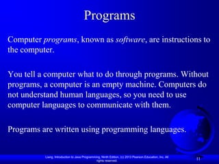 Programs
Computer programs, known as software, are instructions to
the computer.

You tell a computer what to do through programs. Without
programs, a computer is an empty machine. Computers do
not understand human languages, so you need to use
computer languages to communicate with them.

Programs are written using programming languages.


          Liang, Introduction to Java Programming, Ninth Edition, (c) 2013 Pearson Education, Inc. All
                                               rights reserved.
                                                                                                         11
 