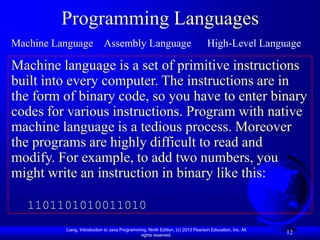 Programming Languages
Machine Language Assembly Language                                                High-Level Language

Machine language is a set of primitive instructions
built into every computer. The instructions are in
the form of binary code, so you have to enter binary
codes for various instructions. Program with native
machine language is a tedious process. Moreover
the programs are highly difficult to read and
modify. For example, to add two numbers, you
might write an instruction in binary like this:

   1101101010011010
          Liang, Introduction to Java Programming, Ninth Edition, (c) 2013 Pearson Education, Inc. All
                                               rights reserved.
                                                                                                         12
 